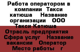 Работа оператором в компании “Такси катюша“ › Название организации ­ ООО “Такси Катюша“ › Отрасль предприятия ­ Сфера услуг › Название вакансии ­ Оператор › Место работы ­ г. Чебоксары, ул. Хузангая, 14 › Минимальный оклад ­ 15 000 › Возраст от ­ 18 - Чувашия респ., Чебоксары г. Работа » Вакансии   . Чувашия респ.,Чебоксары г.